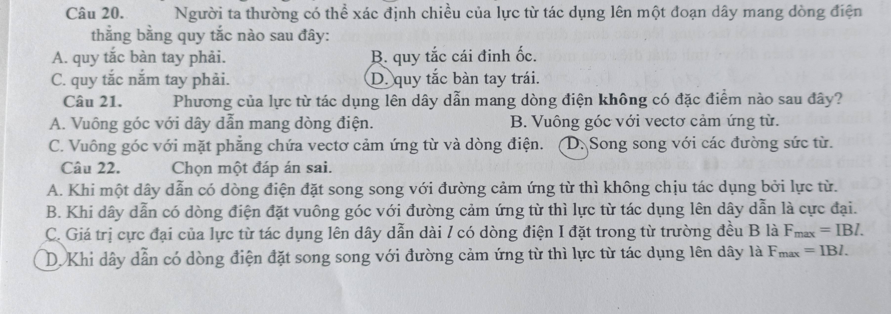 Người ta thường có thể xác định chiều của lực từ tác dụng lên một đoạn dây mang dòng điện
thằng bằng quy tắc nào sau đây:
A. quy tắc bàn tay phải. B. quy tắc cái đinh ốc.
C. quy tắc nắm tay phải. D. quy tắc bàn tay trái.
Câu 21. Phương của lực từ tác dụng lên dây dẫn mang dòng điện không có đặc điểm nào sau đây?
A. Vuông góc với dây dẫn mang dòng điện. B. Vuông góc với vectơ cảm ứng từ.
C. Vuông góc với mặt phẳng chứa vectơ cảm ứng từ và dòng điện. (D. Song song với các đường sức từ.
Câu 22. Chọn một đáp án sai.
A. Khi một dây dẫn có dòng điện đặt song song với đường cảm ứng từ thì không chịu tác dụng bởi lực từ.
B. Khi dây dẫn có dòng điện đặt vuông góc với đường cảm ứng từ thì lực từ tác dụng lên dây dẫn là cực đại.
C. Giá trị cực đại của lực từ tác dụng lên dây dẫn dài / có dòng điện I đặt trong từ trường đều B là F_max=IBI.
D. Khi dây dẫn có dòng điện đặt song song với đường cảm ứng từ thì lực từ tác dụng lên dây là F_max=IBI.