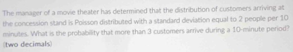 The manager of a movie theater has determined that the distribution of customers arriving at 
the concession stand is Poisson distributed with a standard deviation equal to 2 people per 10
minutes. What is the probability that more than 3 customers arrive during a 10-minute period? 
(two decimals)