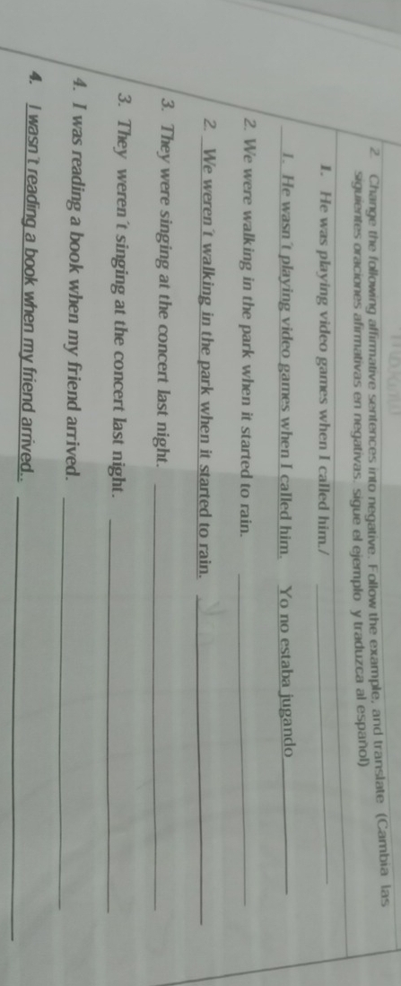 Change the following affirmative sentences into negative. Follow the example, and translate (Cambia las 
siguientes oraciones afirmativas en negativas. sigue el ejemplo y traduzca al español) 
1. He was playing video games when I called him./ 
_ 
1. He wasn't playing video games when I called him. Yo no estaba jugando_ 
2. We were walking in the park when it started to rain._ 
2. We weren't walking in the park when it started to rain._ 
3. They were singing at the concert last night._ 
3. They weren't singing at the concert last night._ 
4. I was reading a book when my friend arrived. 
_ 
_ 
4. I wasn't reading a book when my friend arrived..