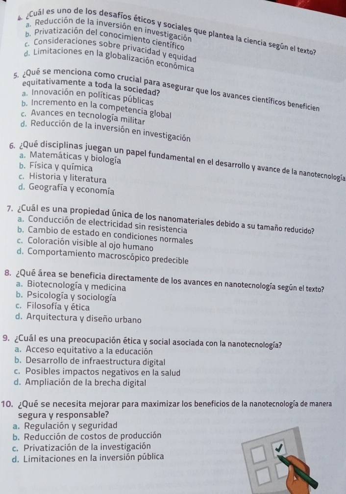 a. Reducción de la inversión en investigación
eCuál es uno de los desafíos éticos y sociales que plantea la ciencia según el textol
b. Privatización del conocimiento científico
c. Consideraciones sobre privacidad y equidad
d. Limitaciones en la globalización económica
equitativamente a toda la sociedad?
5. ¿Qué se menciona como crucial para asegurar que los avances científicos beneficier
a. Innovación en políticas públicas
b. Incremento en la competencia global
c. Avances en tecnología militar
d. Reducción de la inversión en investigación
a. Matemáticas y biología
6. ¿Qué disciplinas juegan un papel fundamental en el desarrollo y avance de la nanotecnología
b. Física y química
c. Historia y literatura
d. Geografía y economía
Cuál es una propiedad única de los nanomateriales debido a su tamaño reducido?
a. Conducción de electricidad sin resistencia
b. Cambio de estado en condiciones normales
c. Coloración visible al ojo humano
d. Comportamiento macroscópico predecible
8. ¿Qué área se beneficia directamente de los avances en nanotecnología según el texto?
a. Biotecnología y medicina
b. Psicología y sociología
c. Filosofía y ética
d. Arquitectura y diseño urbano
9. ¿Cuál es una preocupación ética y social asociada con la nanotecnología?
a. Acceso equitativo a la educación
b. Desarrollo de infraestructura digital
c. Posibles impactos negativos en la salud
d. Ampliación de la brecha digital
10. ¿Qué se necesita mejorar para maximizar los beneficios de la nanotecnología de manera
segura y responsable?
a. Regulación y seguridad
b. Reducción de costos de producción
c. Privatización de la investigación
d. Limitaciones en la inversión pública