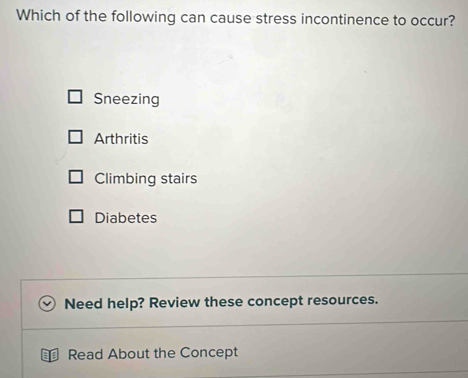 Which of the following can cause stress incontinence to occur?
Sneezing
Arthritis
Climbing stairs
Diabetes
Need help? Review these concept resources.
Read About the Concept