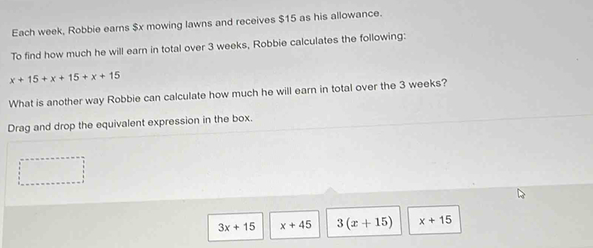 Each week, Robbie earns $x mowing lawns and receives $15 as his allowance.
To find how much he will earn in total over 3 weeks, Robbie calculates the following:
x+15+x+15+x+15
What is another way Robbie can calculate how much he will earn in total over the 3 weeks?
Drag and drop the equivalent expression in the box.
3x+15 x+45 3(x+15) x+15