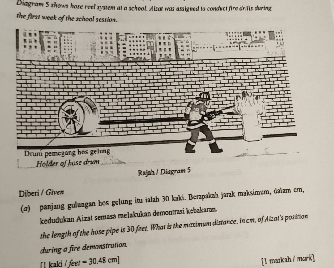Diagram 5 shows hose reel system at a school. Aizat was assigned to conduct fire drills during 
the first week of the school session. 
Diberi / Given 
(@) panjang gulungan hos gelung itu ialah 30 kaki. Berapakah jarak maksimum, dalam cm, 
kedudukan Aizat semasa melakukan demontrasi kebakaran. 
the length of the hose pipe is 30 feet. What is the maximum distance, in cm, of Aizat's position 
during a fire demonstration. 
ʃ1 kaki / feet =30.48cm]
[1 markah / mark]