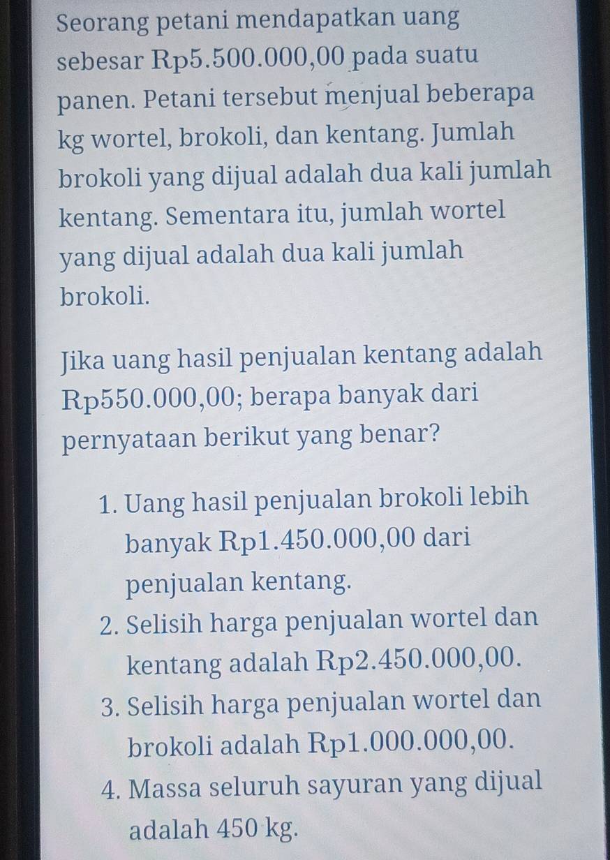 Seorang petani mendapatkan uang
sebesar Rp5.500.000,00 pada suatu
panen. Petani tersebut menjual beberapa
kg wortel, brokoli, dan kentang. Jumlah
brokoli yang dijual adalah dua kali jumlah
kentang. Sementara itu, jumlah wortel
yang dijual adalah dua kali jumlah
brokoli.
Jika uang hasil penjualan kentang adalah
Rp550.000,00; berapa banyak dari
pernyataan berikut yang benar?
1. Uang hasil penjualan brokoli lebih
banyak Rp1.450.000,00 dari
penjualan kentang.
2. Selisih harga penjualan wortel dan
kentang adalah Rp2.450.000,00.
3. Selisih harga penjualan wortel dan
brokoli adalah Rp1.000.000,00.
4. Massa seluruh sayuran yang dijual
adalah 450 kg.