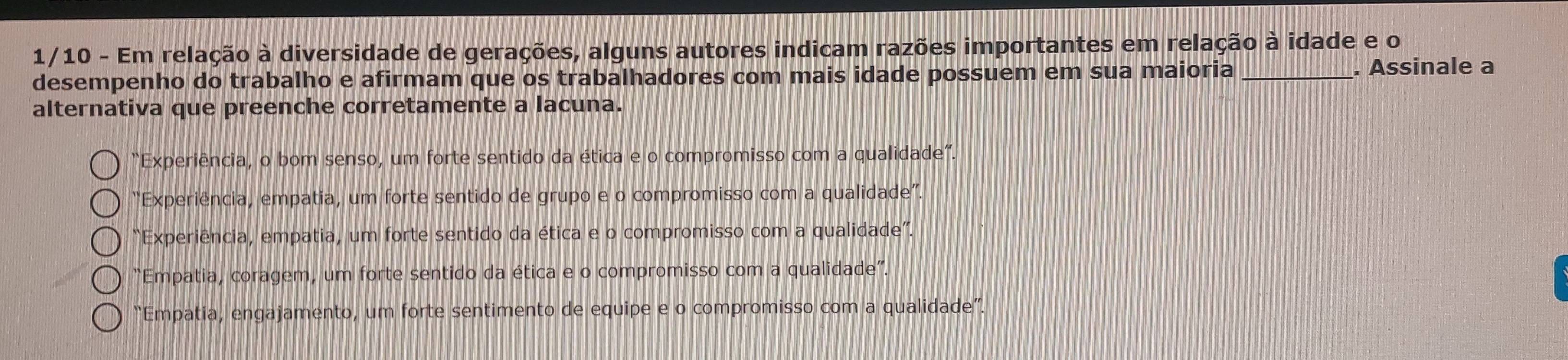 1/10 - Em relação à diversidade de gerações, alguns autores indicam razões importantes em relação à idade e o
desempenho do trabalho e afirmam que os trabalhadores com mais idade possuem em sua maioria _. Assinale a
alternativa que preenche corretamente a lacuna.
“Experiência, o bom senso, um forte sentido da ética e o compromisso com a qualidade”.
“Experiência, empatia, um forte sentido de grupo e o compromisso com a qualidade”.
“Experiência, empatia, um forte sentido da ética e o compromisso com a qualidade”.
“Empatia, coragem, um forte sentido da ética e o compromisso com a qualidade”.
“Empatia, engajamento, um forte sentimento de equipe e o compromisso com a qualidade”.