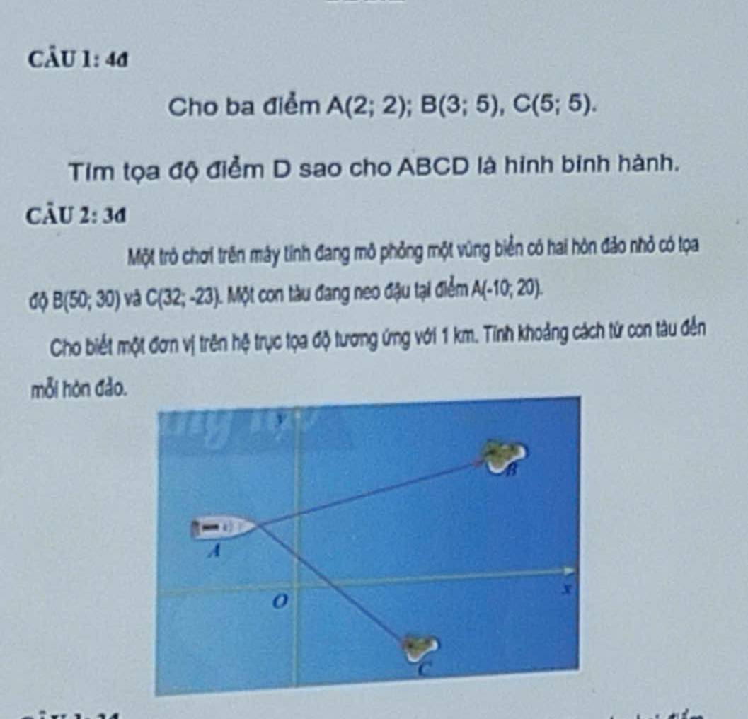 a 
Cho ba điểm A(2;2); B(3;5), C(5;5). 
Tim tọa độ điểm D sao cho ABCD là hinh binh hành. 
câu 2:3d
Một trò chơi trên máy tính đang mô phỏng một vùng biển có hai hòn đảo nhỏ có tọa
dphi B(50;30) và C(32;-23). Một con tàu đang neo đậu tại điểm A(-10;20). 
Cho biết một đơn vị trên hệ trục tọa độ tương ứng với 1 km. Tính khoảng cách từ con tàu đến 
mỗi hòn đảo