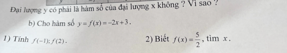 Đại lượng y có phải là hàm số của đại lượng x không ? Vì sao ? 
b) Cho hàm số y=f(x)=-2x+3. 
1) Tính f(-1);f(2). 
2) Biết f(x)= 5/2  , tìm x.