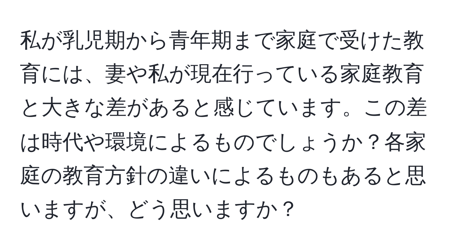 私が乳児期から青年期まで家庭で受けた教育には、妻や私が現在行っている家庭教育と大きな差があると感じています。この差は時代や環境によるものでしょうか？各家庭の教育方針の違いによるものもあると思いますが、どう思いますか？