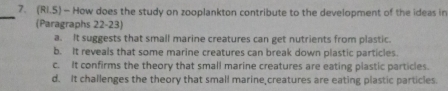 (Ri.5) - How does the study on zooplankton contribute to the development of the ideas in
_
(Paragraphs 22-23)
a. It suggests that small marine creatures can get nutrients from plastic.
b. It reveals that some marine creatures can break down plastic particles.
c. It confirms the theory that small marine creatures are eating plastic particles.
d. It challenges the theory that small marine creatures are eating plastic particles.