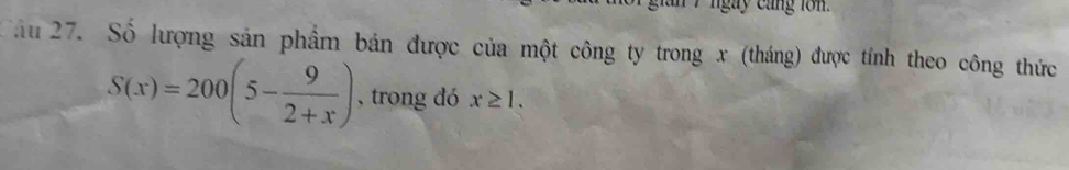 ngay cang lon . 
Cầu 27. Số lượng sản phẩm bán được của một công ty trong x (tháng) được tính theo công thức
S(x)=200(5- 9/2+x ) , trong đó x≥ 1.