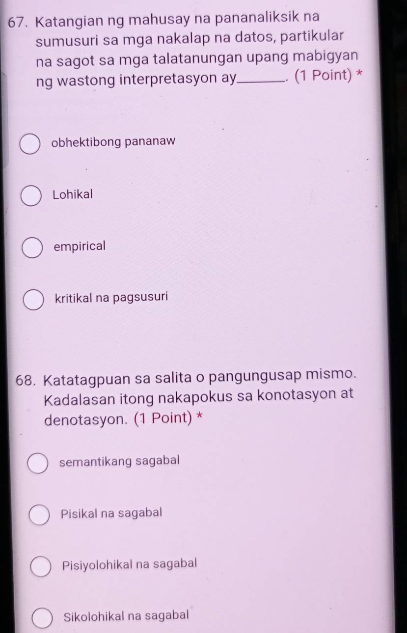 Katangian ng mahusay na pananaliksik na
sumusuri sa mga nakalap na datos, partikular
na sagot sa mga talatanungan upang mabigyan
ng wastong interpretasyon ay_ .. (1 Point) *
obhektibong pananaw
Lohikal
empirical
kritikal na pagsusuri
68. Katatagpuan sa salita o pangungusap mismo.
Kadalasan itong nakapokus sa konotasyon at
denotasyon. (1 Point) *
semantikang sagabal
Pisikal na sagabal
Pisiyolohikal na sagabal
Sikolohikal na sagabal