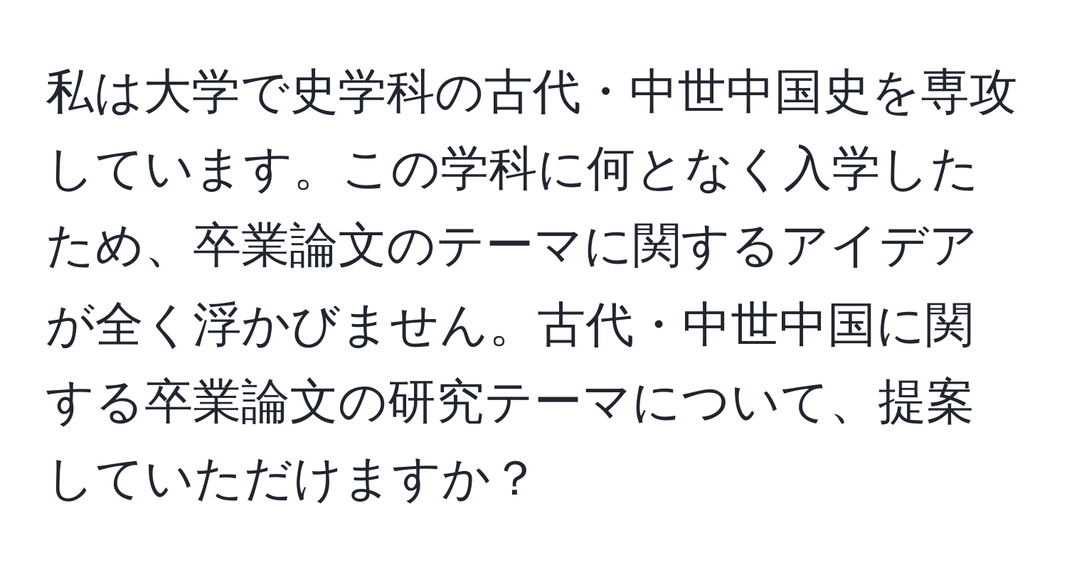 私は大学で史学科の古代・中世中国史を専攻しています。この学科に何となく入学したため、卒業論文のテーマに関するアイデアが全く浮かびません。古代・中世中国に関する卒業論文の研究テーマについて、提案していただけますか？