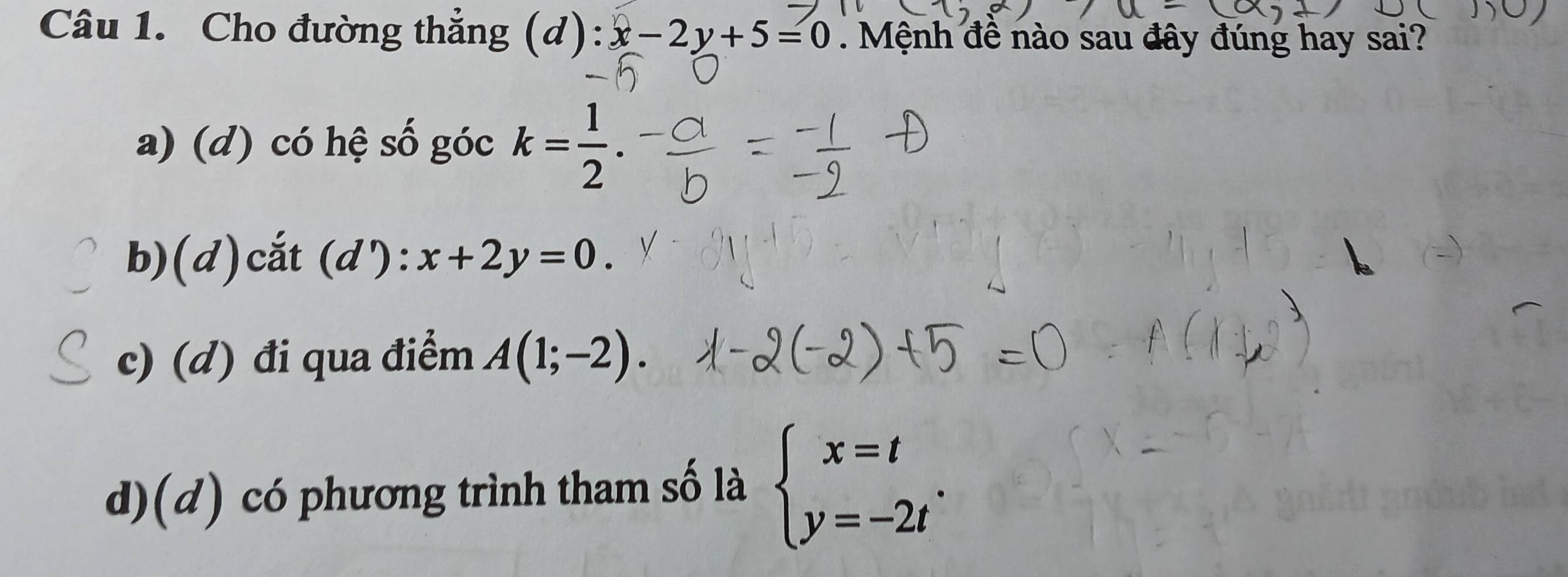 Cho đường thắng (d): x-2y+5=0. Mệnh đề nào sau đây đúng hay sai?
a) (d) có hệ số góc k= 1/2 .
b)(d)cắt (d ):x+2y=0.
c) (d) đi qua điểm A(1;-2).
d)(d) có phương trình tham số là beginarrayl x=t y=-2tendarray..