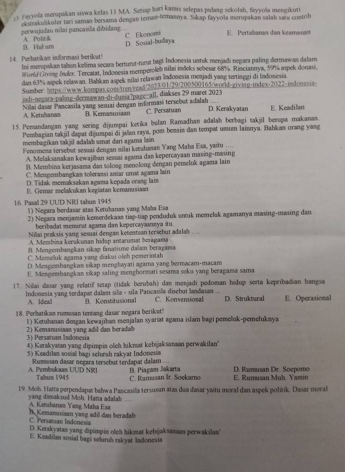 Fayyola merupakan siswa kelas 11 MA. Setiap hari kamis selepas pulang sekolah, fayyola mengikuti
ckstrakulikuler tari saman bersama dengan teman-temannya. Sikap fayyola merupakan salah satu contoh
perwujudan nilai pancasila dibidang….. E. Pertahanan dan keamanan
A. Politik C. Ekonomi
B. Hukum
D. Sosial-budaya
14. Perhatikan informasi berikut!
Ini merupakan tahun kelima secara berturut-turut bagi Indonesia untuk menjadi negara paling dermawan dalam
World Giving Index. Tercatat, Indonesia memperoleh nilai indeks sebesar 68%. Rinciannya, 59% aspek donasi.
dan 63% aspek relawan. Bahkan aspek nilai relawan Indonesia menjadi yang tertinggi di Indonesia.
Sumber: https://www.kompas.com/tren/read/2023/01/29/200500165/world-giving-index-2022-indonesia-
jadi-negara-paling-dermawan-di-dunia?page--all, diakses 29 maret 2023
, .  ,
Nilai dasar Pancasila yang sesuai dengan informasi tersebut adalah D. Kerakyatan E. Keadilan
A. Ketuhanan B. Kemanusiaan C. Persatuan
15. Pemandangan yang sering dijumpai ketika bulan Ramadhan adalah berbagi takjil berupa makanan.
Pembagian takjil dapat dijumpai di jalan raya, pom bensin dan tempat umum lainnya. Bahkan orang yang
membagikan takjil adalah umat dari agama lain.
Fenomena tersebut sesuai dengan nilai ketuhanan Yang Maha Esa, yaitu …
A. Melaksanakan kewajiban sesuai agama dan kepercayaan masing-masing
B. Membina kerjasama dan tolong menolong dengan pemeluk agama lain
C. Mengembangkan toleransi antar umat agama lain
D. Tidak memaksakan agama kepada orang lain
E. Gemar melakukan kegiatan kemanusiaan
16. Pasal 29 UUD NRI tahun 1945
1) Negara berdasar atas Ketuhanan yang Maha Esa
2) Negara menjamin kemerdekaan tiap-tiap penduduk untuk memeluk agamanya masing-masing dan
beribadat menurut agama dan kepercayaannya itu.
Nilai praksis yang sesuai dengan ketentuan tersebut adalah …
A. Membina kerukunan hidup antarumat beragama
B. Mengembangkan sikap fanatisme dalam beragama
C. Memeluk agama yang diakui oleh pemerintah
D. Mengembangkan sikap menghayati agama yang bermacam-macam
E. Mengembangkan sikap saling menghormati sesama suku yang beragama sama
17. Nilai dasar yang relatif tetap (tidak berubah) dan menjadi pedoman hidup serta kepribadian bangsa
Indonesia yang terdapat dalam sila - sila Pancasila disebut landasan
A. Ideal B. Konstitusional C. Konvensional D. Struktural E. Operasional
18. Perhatikan rumusan tentang dasar negara berikut!
1) Ketuhanan dengan kewajiban menjalan syariat agama islam bagi pemeluk-pemeluknya
2) Kemanusiaan yang adil dan beradab
3) Persatuan Indonesia
4) Kerakyatan yang dipimpin oleh hikmat kebijaksanaan perwakilan'
5) Keadilan sosial bagi seluruh rakyat Indonesia
Rumusan dasar negara tersebut terdapat dalam ...
A. Pembukaan UUD NRI B. Piagam Jakarta D. Rumusan Dr. Soepomo
Tahun 1945 C. Rumusan Ir. Soekarno E. Rumusan Muh. Yamin
19. Moh. Hatta perpendapat bahwa Pancasila tersusun atas dua dasar yaitu moral dan aspek politik. Dasar moral
yang dimaksud Moh. Hatta adalah …
A. Ketuhanan Yang Maha Esa
B. Kemanusiaan yang adil dan beradab
C. Persatuan Indonesía
D. Kerakyatan yang dipimpin oleh hikmat kebijaksanaan perwakilan'
E. Keadilan sosial bagi seluruh rakyat Indonesia