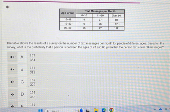 The table shows the results of a survey on the number of text messages per month for people of different ages. Based on this
survey, what is the probability that a person is between the ages of 23 and 60 given that the person texts over 50 messages?
A  157/384 
B  157/312 
C  157/229 
D  157/456 
157
Search