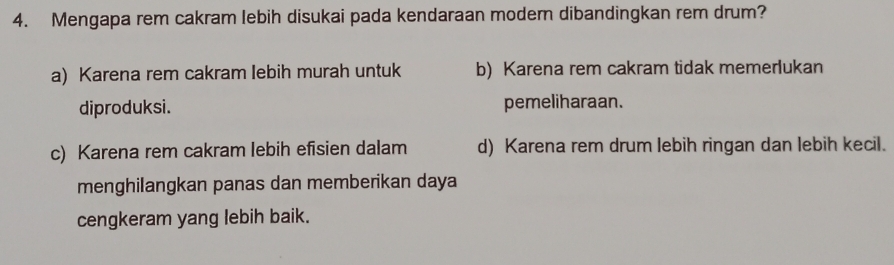 Mengapa rem cakram lebih disukai pada kendaraan moder dibandingkan rem drum?
a) Karena rem cakram lebih murah untuk b) Karena rem cakram tidak memerlukan
diproduksi. pemeliharaan.
c) Karena rem cakram lebih efisien dalam d) Karena rem drum lebih ringan dan lebih kecil.
menghilangkan panas dan memberikan daya
cengkeram yang lebih baik.