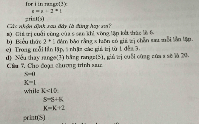 for i in range(3):
s=s+2*i
print(s)
Các nhận định sau đây là đúng hay sai?
a) Giá trị cuối cùng của s sau khi vòng lặp kết thúc là 6.
b) Biểu thức 2^* i đảm bảo rằng s luôn có giá trị chẵn sau mỗi lần lặp.
c) Trong mỗi lần lặp, i nhận các giá trị từ 1 đến 3.
d) Nếu thay range(3) bằng range(5), giá trị cuối cùng của s sẽ là 20.
Câu 7. Cho đoạn chương trình sau:
S=0
K=1
while K<10</tex> .
S=S+K
K=K+2
print(S)