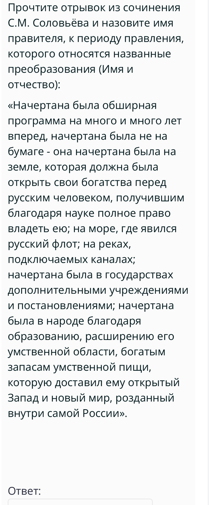 Πрочτите отрывок из сочинения
C.M. Соловьёва и назовите имя
лравителя, к периоду правления,
Которого относятся названные
лреобразования (Имя и
otчеctbo):
«Начертана быιла обширная
лрограмма на много и много лет
Βлеред, начертана быιла не на
бумаге - она начертана быιла на
земле, κоторая должна была
оτκрыΙτь свои богаτсτва πеред
русским человеком, получившим
благодаря науке πолное πраво
Βладеτь ею; на море, где явился
Ρусский φлοτ; на реках,
ΠодΚлючаемых Κаналах;
начертана быела в государствах
дополнительными учреждениями
и постановлениями; начертана
бвίла в нарοде благοдаря
образованию, расширению его
умственной области, богатым
запасам умственной πищи,
Κоторую доставил ему отκрыιτыιй
Βаπад и новый мир, розданный
Βнутри самой Ρоссии».
Otbet: