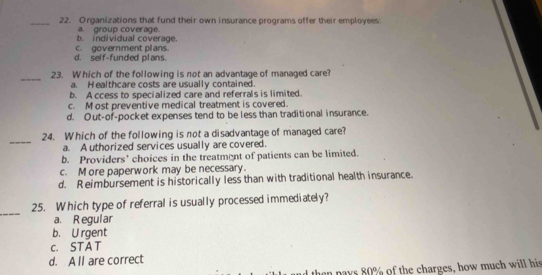 Organizations that fund their own insurance programs offer their employees:
a. group coverage.
b. individual coverage.
c. government plans.
d. self-funded plans.
_
23. Which of the following is not an advantage of managed care?
a. Healthcare costs are usually contained.
b. A ccess to specialized care and referrals is limited.
c. M ost preventive medical treatment is covered.
d. Out-of-pocket expenses tend to be less than traditional insurance.
_
24. Which of the following is not a disadvantage of managed care?
a. A uthorized services usually are covered.
b. Providers’ choices in the treatmnt of patients can be limited.
c. M ore paperwork may be necessary.
d. Reimbursement is historically less than with traditional health insurance.
_
25. Which type of referral is usually processed immediately?
a. Regular
b. U rgent
c. STAT
d. A ll are correct
d then pays 80% of the charges, how much will his