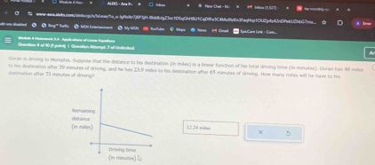 ALDKS-Ama □ H # Now Cut - N = he mordly 
ww-qwa.wbala.con/alelsrq/qboa/a.s-lp/ec7f5f3jff8ddbfg7be1D5g0NH8f1CeDffe3C4fb9d6c3facfeg10U7p4c42c0fed42bbC7ee_ 
dut one disatited > tny as △ MSN Ine/anment ③ My MSN ④ Yu/ube C Mays . Neot Gma Lps:Care Link -Com 
Modilo 4 Mamerea's 3.4 - Appicaltors of Srnar Esallung 
Question it of 10 (1 point) 1 Question Artompt: 7 of Unlimited 
~ 
Goran as driving to Menphis, Suppose that the distance to his distination (in miles) is a linear function of his total driving time (in minutes). Goran has 46 miles
destination after 73 minutes of driving? to his destination alter 39 minutes of driving, and he has 23.9 miles to his destination after 65 minutes of driving. How many rilies will he have to his
12.24 milles χ 5