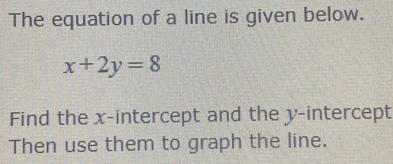 The equation of a line is given below.
x+2y=8
Find the x-intercept and the y-intercept 
Then use them to graph the line.