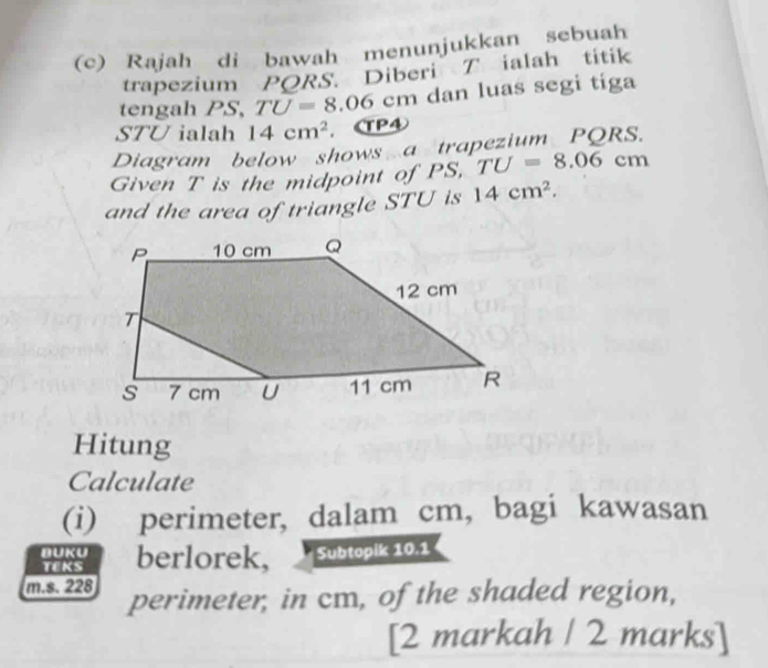 Rajah di bawah menunjukkan sebuah 
trapezium PQRS. Diberi T ialah titik 
tengah PS, TU=8.06cm m dan luas segi tíga
STU ialah 14cm^2 ， CP④ 
Diagram below shows a trapezium PQRS. 
Given T is the midpoint of PS TU=8.06cm
and the area of triangle STU is 14cm^2. 
Hitung 
Calculate 
(i) perimeter, dalam cm, bagi kawasan 
BUKU berlorek, Subtopik 10.1
TEKS 
m.s. 228 perimeter, in cm, of the shaded region, 
[2 markah / 2 marks]