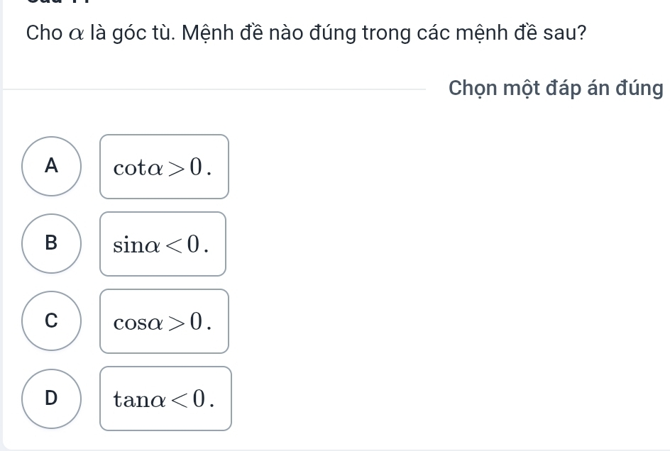 Cho α là góc tù. Mệnh đề nào đúng trong các mệnh đề sau?
Chọn một đáp án đúng
A cot alpha >0.
B sin alpha <0</tex>.
C cos alpha >0.
D tan alpha <0</tex>.