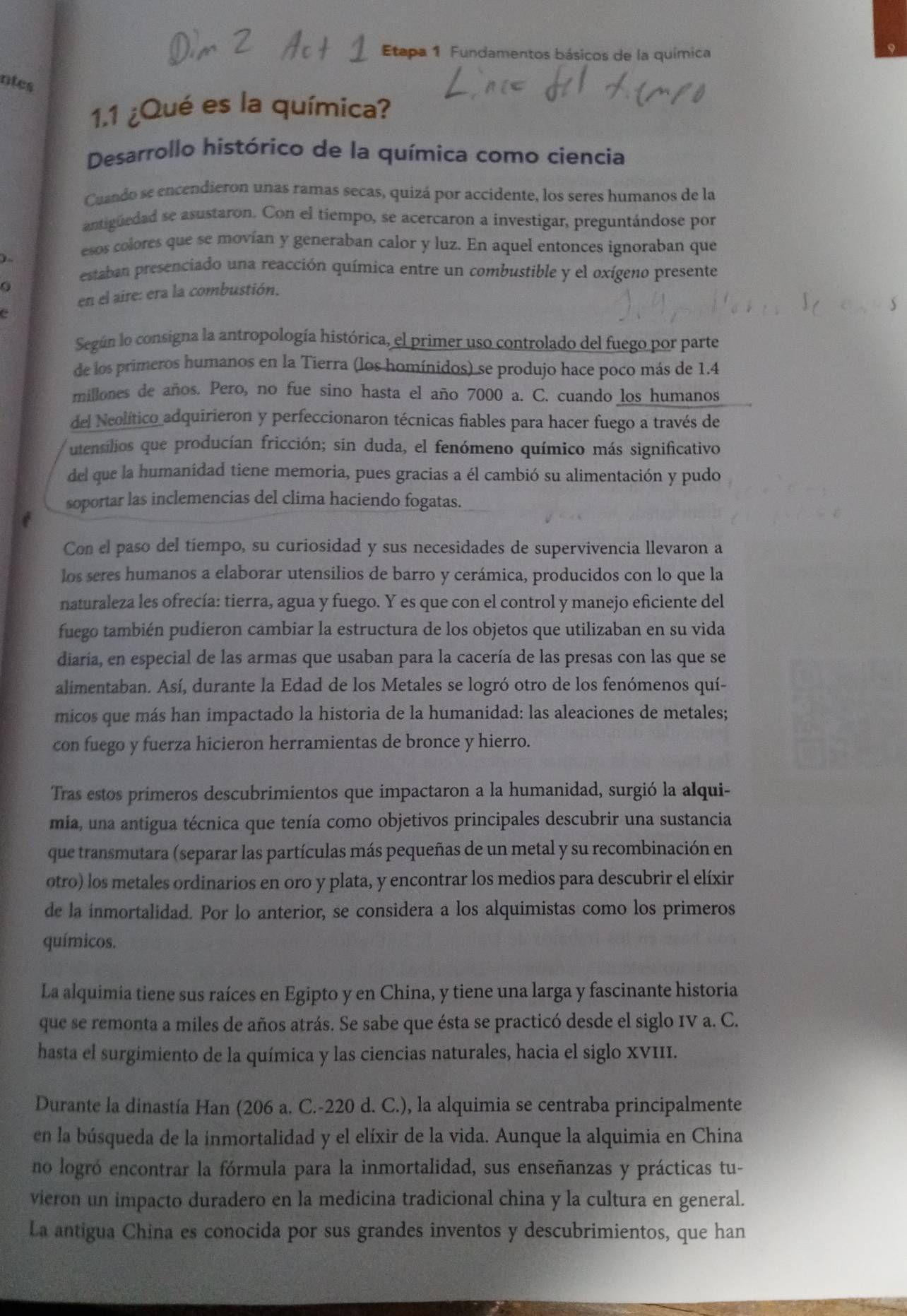 Etapa 1 Fundamentos básicos de la química
ntes
1.1 ¿Qué es la química?
Desarrollo histórico de la química como ciencia
Cuando se encendieron unas ramas secas, quizá por accidente, los seres humanos de la
antigüedad se asustaron. Con el tiempo, se acercaron a investigar, preguntándose por
)~
esos colores que se movían y generaban calor y luz. En aquel entonces ignoraban que
estaban presenciado una reacción química entre un combustible y el oxígeno presente
0
en el aire: era la combustión.
e
Según lo consigna la antropología histórica, el primer uso controlado del fuego por parte
de los primeros humanos en la Tierra (los homínidos) se produjo hace poco más de 1.4
millones de años. Pero, no fue sino hasta el año 7000 a. C. cuando los humanos
del Neolítico adquirieron y perfeccionaron técnicas fiables para hacer fuego a través de
utensilios que producían fricción; sin duda, el fenómeno químico más significativo
del que la humanidad tiene memoria, pues gracias a él cambió su alimentación y pudo
soportar las inclemencias del clima haciendo fogatas.
Con el paso del tiempo, su curiosidad y sus necesidades de supervivencia llevaron a
los seres humanos a elaborar utensilios de barro y cerámica, producidos con lo que la
naturaleza les ofrecía: tierra, agua y fuego. Y es que con el control y manejo eficiente del
fuego también pudieron cambiar la estructura de los objetos que utilizaban en su vida
diaria, en especial de las armas que usaban para la cacería de las presas con las que se
alimentaban. Así, durante la Edad de los Metales se logró otro de los fenómenos quí-
micos que más han impactado la historia de la humanidad: las aleaciones de metales;
con fuego y fuerza hicieron herramientas de bronce y hierro.
Tras estos primeros descubrimientos que impactaron a la humanidad, surgió la alqui-
mia, una antigua técnica que tenía como objetivos principales descubrir una sustancia
que transmutara (separar las partículas más pequeñas de un metal y su recombinación en
otro) los metales ordinarios en oro y plata, y encontrar los medios para descubrir el elíxir
de la inmortalidad. Por lo anterior, se considera a los alquimistas como los primeros
químicos.
La alquimia tiene sus raíces en Egipto y en China, y tiene una larga y fascinante historia
que se remonta a miles de años atrás. Se sabe que ésta se practicó desde el siglo IV a. C.
hasta el surgimiento de la química y las ciencias naturales, hacia el siglo XVIII.
Durante la dinastía Han (206 a. C.-220 d. C.), la alquimia se centraba principalmente
en la búsqueda de la inmortalidad y el elíxir de la vida. Aunque la alquimia en China
no logró encontrar la fórmula para la inmortalidad, sus enseñanzas y prácticas tu-
vieron un impacto duradero en la medicina tradicional china y la cultura en general.
La antigua China es conocida por sus grandes inventos y descubrimientos, que han