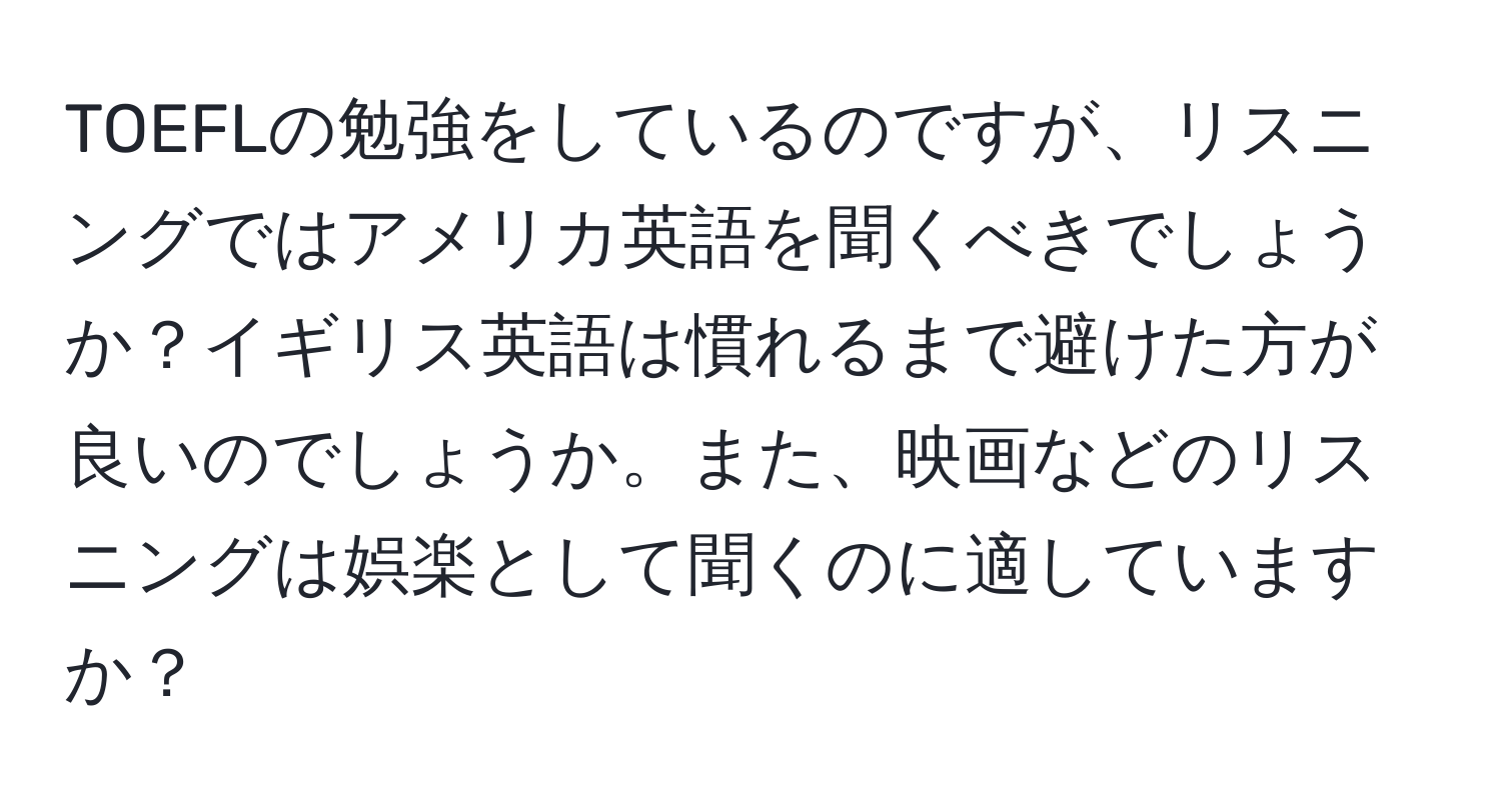 TOEFLの勉強をしているのですが、リスニングではアメリカ英語を聞くべきでしょうか？イギリス英語は慣れるまで避けた方が良いのでしょうか。また、映画などのリスニングは娯楽として聞くのに適していますか？