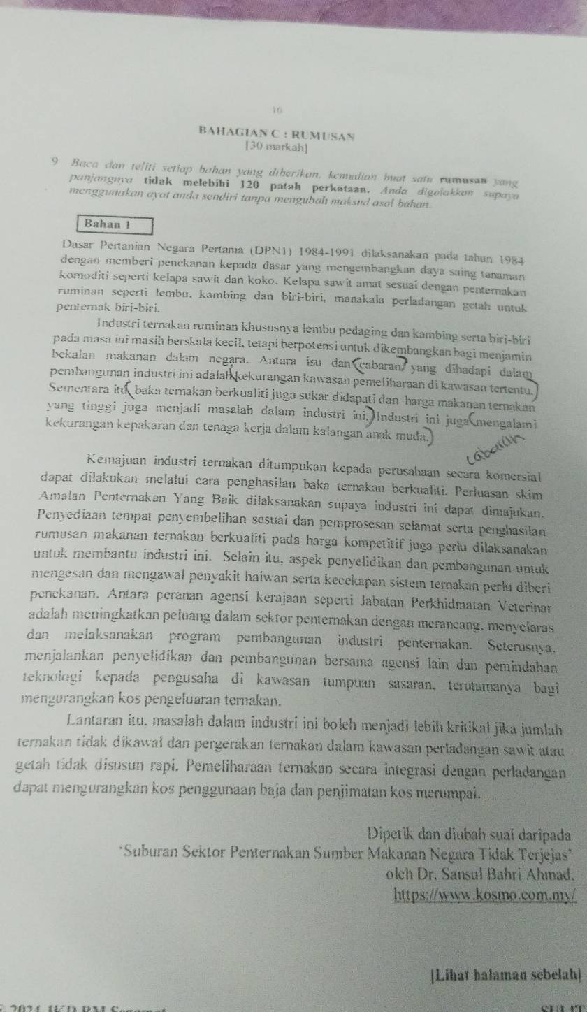 BAHAGIAN C : RUMUSAN
[30 markah]
9 Baca dan teliti setiap bahan yang diberikan, kemudian buat satu rumusan yong
panjangnya tidak melebihi 120 patah perkataan. Anda digolakkun supayo
menggunakan ayat anda sendiri tanpa mengubah maksud asal bahan.
Bahan 1
Dasar Pertanian Negara Pertama (DPN1) 1984-1991 dilaksanakan pada tahun 1984
dengan memberi penekanan kepada dasar yang mengembangkan daya saing tanaman
komoditi seperti kelapa sawit dan koko. Kelapa sawit amat sesuai dengan penternakan
ruminan seperti lembu, kambing dan biri-biri, manakala perladangan getah untuk
pentemak biri-biri.
Industri ternakan ruminan khususnya lembu pedaging dan kambing serta biri-biri
pada masa ini masih berskala kecil, tetapi berpotensi untuk dikembangkan bagi menjamin
bekalan makanan dalam negara. Antara isu dan cabaran yang dihadapi dalam
pembangunan industri ini adalah kekurangan kawasan pemeliharaan di kawasan tertentu.
Semenara itu baka ternakan berkualiti juga sukar didapati dan harga makanan terakan
yang tinggi juga menjadi masalah dalam industri ini, Industri ini juga mengalami
kekurangan kepakaran dan tenaga kerja dalam kalangan anak muda.
Kemajuan industri ternakan ditumpukan kepada perusahaan secara komersial
dapat dilakukan melalui cara penghasilan baka ternakan berkualiti. Perluasan skim
Amalan Penternakan Yang Baik dilaksanakan supaya industri ini dapat dimajukan.
Penyediaan tempat penyembelihan sesuai dan pemprosesan selamat serta penghasilan
rumusan makanan ternakan berkualiti pada harga kompetitif juga perlu dilaksanakan
untuk membantu industri ini. Selain itu, aspek penyelidikan dan pembangunan untuk
mengesan dan mengawal penyakit haiwan serta kecekapan sistem ternakan perlu diberi
penekanan. Antara peranan agensí kerajaan seperti Jabatan Perkhidmatan Veterinar
adalah meningkatkan peluang dalam sektor penternakan dengan merancang, menyelaras
dan melaksanakan program pembangunan industri penternakan. Seterusnya,
menjalankan penyelidikan dan pembangunan bersama agensi lain dan pemindahan
teknologi kepada pengusaha di kawasan tumpuan sasaran, terutamanya bagi
mengurangkan kos pengeluaran ternakan.
Lantaran itu, masalah dalam industri ini boleh menjadi lebiḥ kritikal jika jumlah
ternakan tidak dikawał dan pergerakan ternakan dalam kawasan perladangan sawit atau
getah tidak disusun rapi. Pemeliharaan ternakan secara integrasi dengan perladangan
dapat mengurangkan kos penggunaan baja dan penjimatan kos merumpai.
Dipetik dan diubah suai daripada
*Suburan Sektor Penternakan Sumber Makanan Negara Tidak Terjejas*
olch Dr. Sansul Bahri Ahmad.
https://www.kosmo.com.my/
[Lihat halaman sebelah]