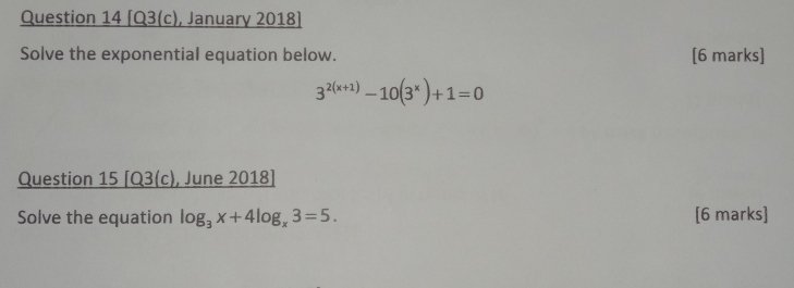 [Q3(c), January 2018] 
Solve the exponential equation below. [6 marks]
3^(2(x+1))-10(3^x)+1=0
Question 15 [Q3(c), June 2018] 
Solve the equation log _3x+4log _x3=5. [6 marks]