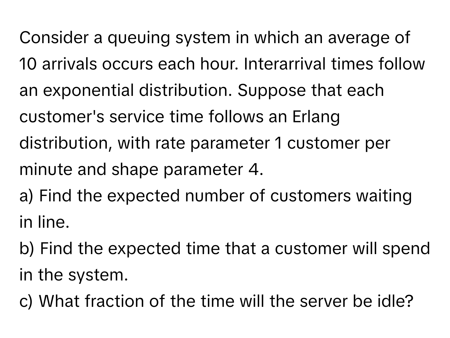 Consider a queuing system in which an average of 10 arrivals occurs each hour. Interarrival times follow an exponential distribution. Suppose that each customer's service time follows an Erlang distribution, with rate parameter 1 customer per minute and shape parameter 4.
a) Find the expected number of customers waiting in line.
b) Find the expected time that a customer will spend in the system.
c) What fraction of the time will the server be idle?