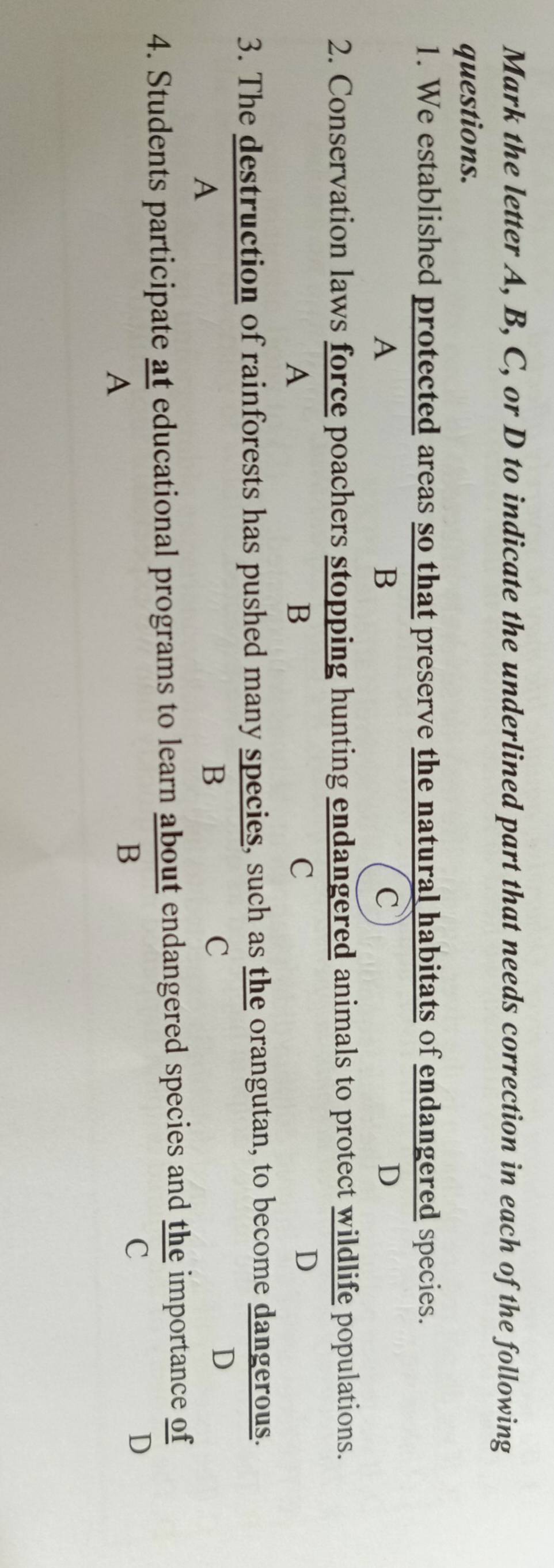 Mark the letter A, B, C, or D to indicate the underlined part that needs correction in each of the following
questions.
1. We established protected areas so that preserve the natural habitats of endangered species.
A
B
C
D
2. Conservation laws force poachers stopping hunting endangered animals to protect wildlife populations.
A
B
C
D
3. The destruction of rainforests has pushed many species, such as the orangutan, to become dangerous.
A
B
C
D
4. Students participate at educational programs to learn about endangered species and the importance of
C
D
A
B