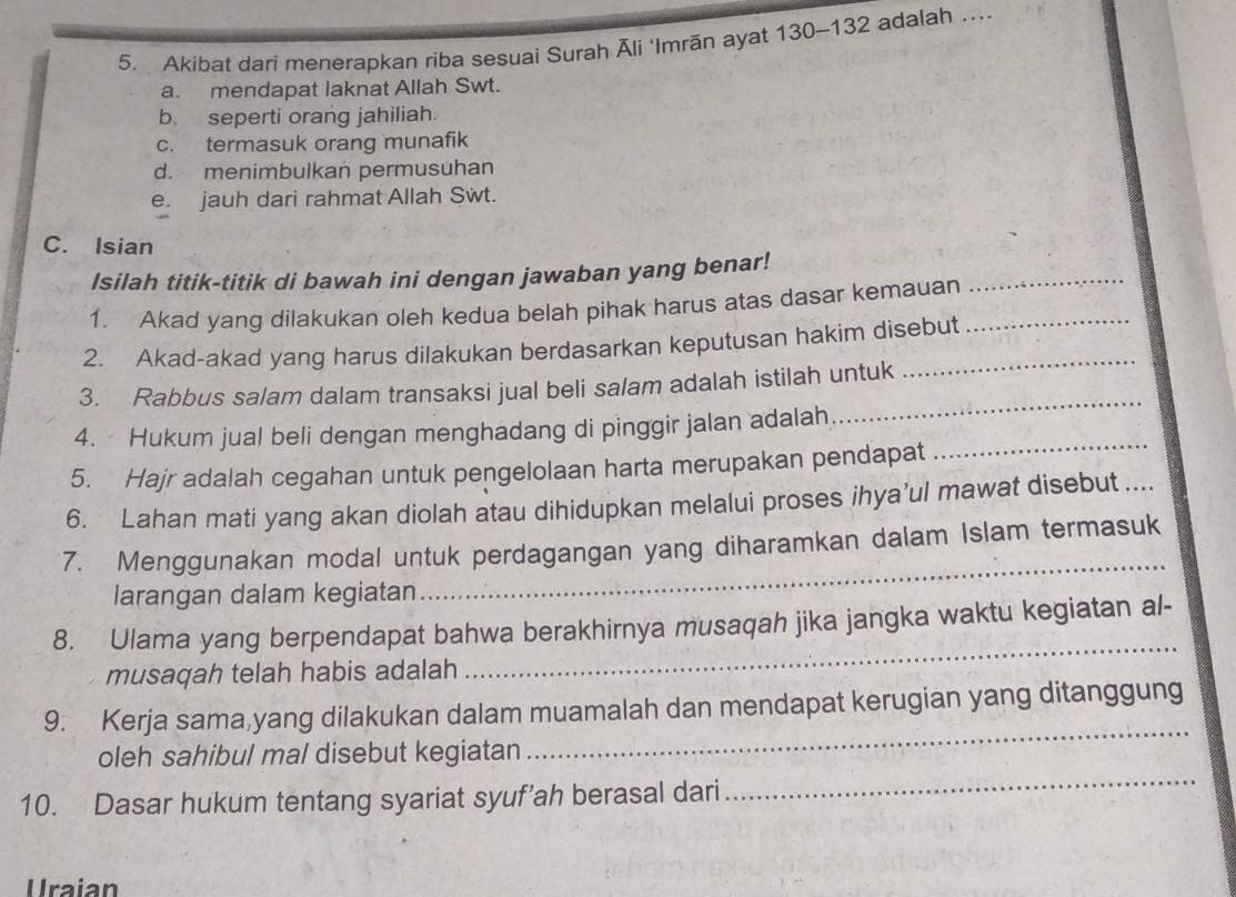 Akibat dari menerapkan riba sesuai Surah Āli ‘Imrān ayat 130-132 adalah …
a. mendapat laknat Allah Swt.
b. seperti orang jahiliah.
c. termasuk orang munafik
d. menimbulkan permusuhan
e. jauh dari rahmat Allah Swt.
C. Isian
_
Isilah titik-titik di bawah ini dengan jawaban yang benar!
1. Akad yang dilakukan oleh kedua belah pihak harus atas dasar kemauan
2. Akad-akad yang harus dilakukan berdasarkan keputusan hakim disebut
_
3. Rabbus salam dalam transaksi jual beli salam adalah istilah untuk
4. Hukum jual beli dengan menghadang di pinggir jalan adalah
5. Hajr adalah cegahan untuk pengelolaan harta merupakan pendapat
_
6. Lahan mati yang akan diolah atau dihidupkan melalui proses ihya’ul mawat disebut ....
_
7. Menggunakan modal untuk perdagangan yang diharamkan dalam Islam termasuk
larangan dalam kegiatan
8. Ulama yang berpendapat bahwa berakhirnya musaqah jika jangka waktu kegiatan al-
musaqah telah habis adalah
_
9. Kerja sama,yang dilakukan dalam muamalah dan mendapat kerugian yang ditanggung
oleh sahibul mal disebut kegiatan
_
10. Dasar hukum tentang syariat syuf’ah berasal dari
_
Uraian