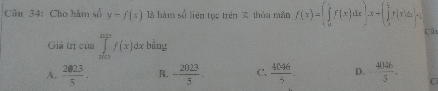 Cho hàm số y=f(x) là hàm số liên tục trên R thỏa mãn f(x)=(∈tlimits _0^(1f(x)dx).x+(∈tlimits _0^2f(x)dx)+1
Câu
Giá trị cia∈tlimits _(2022)^(2023)f(x)dx bằng
C.
A. frac 2· 23)5· - 2023/5 .  4046/5 . 
B.
D. - 4046/5 .
C