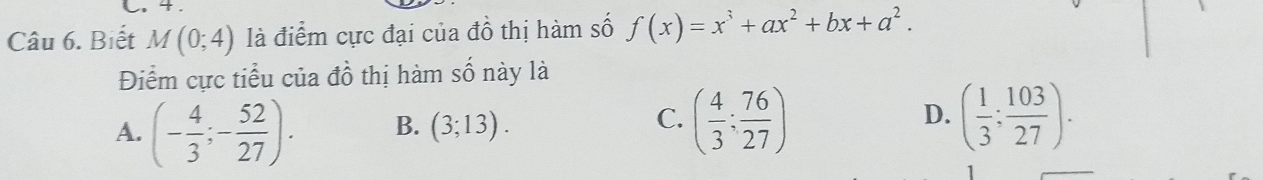 4 .
Câu 6. Biết M(0;4) là điểm cực đại của đồ thị hàm số f(x)=x^3+ax^2+bx+a^2. 
Điểm cực tiểu của đồ thị hàm số này là
A. (- 4/3 ;- 52/27 ).
B. (3;13).
C. ( 4/3 ; 76/27 ) ( 1/3 ; 103/27 ). 
D.