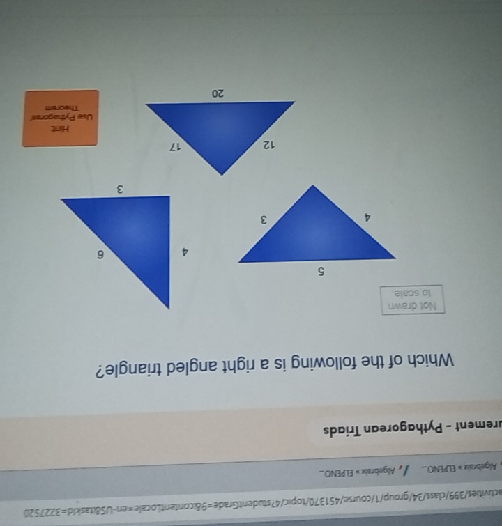 activities/399/class/34/group/1/course/451370/topic/4?studentGrade=9&contentLocale=en-US& taskid =3227520 
, Algebraix » ELPENO , Algebraix =ELPENO_  
urement - Pythagorean Triads 
Which of the following is a right angled triangle? 
Not drawn 
to scale. 
Hint 
Use Pythagoras' 
Theorem