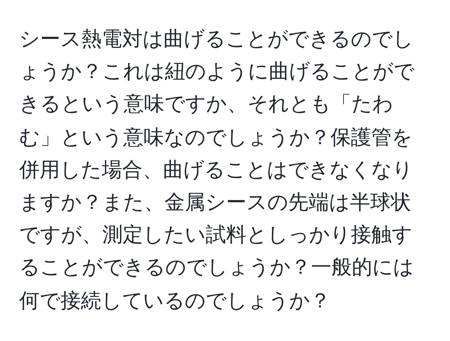 シース熱電対は曲げることができるのでしょうか？これは紐のように曲げることができるという意味ですか、それとも「たわむ」という意味なのでしょうか？保護管を併用した場合、曲げることはできなくなりますか？また、金属シースの先端は半球状ですが、測定したい試料としっかり接触することができるのでしょうか？一般的には何で接続しているのでしょうか？