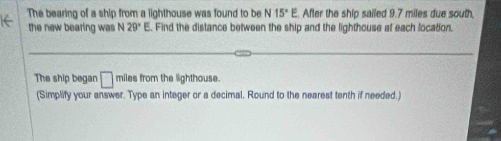 The bearing of a ship from a lighthouse was found to be N 15°E. After the ship sailed 9.7 miles due south, 
the new bearing was N29°E. Find the distance between the ship and the lighthouse at each location. 
The ship began □ miles from the lighthouse. 
(Simplify your answer. Type an integer or a decimal. Round to the nearest tenth if needed.)