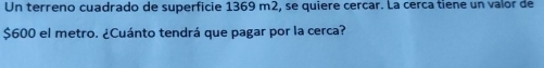 Un terreno cuadrado de superficie 1369 m2, se quiere cercar. La cerca tiene un valor de
$600 el metro. ¿Cuánto tendrá que pagar por la cerca?