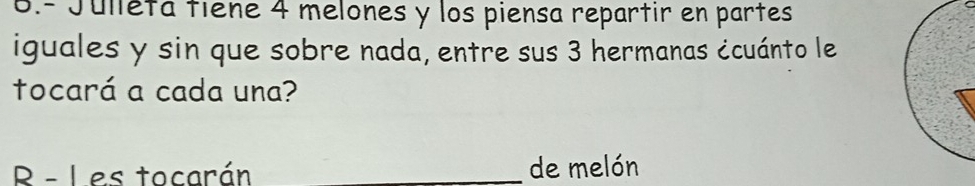 6.- Jullétá tiene 4 melones y los piensa repartir en partes 
iguales y sin que sobre nada, entre sus 3 hermanas ¿cuánto le 
tocará a cada una? 
R - Les tocarán _de melón