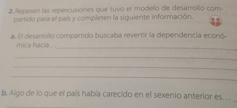 Repasen las repercusiones que tuvo el modelo de desarrollo com- 
partido para el país y completen la siguiente información. 
a. El desarrollo compartido buscaba revertir la dependencia econó- 
mica hacia. . ._ 
_ 
_ 
_ 
b. Algo de lo que el país había carecido en el sexenio anterior es.. .