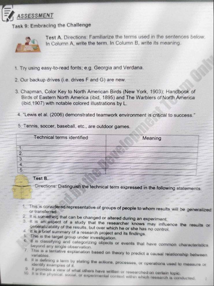 ASSESSMENT 
Task 9: Embracing the Challenge 
Test A. Directions: Familiarize the terms used in the sentences below. 
In Column A, write the term. In Column B, write its meaning. 
1. Try using easy-to-read fonts; e.g. Georgia and Verdana. 
2. Our backup drives (i.e. drives F and G) are new. 
3. Chapman, Color Key to North American Birds (New York, 1903); Handbook of 
Birds of Easter North America (ibid, 1895) and The Warblers of North America 
(ibid,1907) with notable colored illustrations by L. 
4. "Lewis et al. (2006) demonstrated teamwork environment is critical to success." 
5. Tennis, soccer, baseball, etc., are outdoor games. 
st B. 
Directions: Distinguish the technical term expressed in the following statements. 
1. This is considered representative of groups of people to whom results will be generalized 
or transferred. 
2. It is something that can be changed or altered during an experiment. 
3. it is an aspect of a study that the researcher knows may influence the resuits or 
generalizability of the results, but over which he or she has no control. 
4. It is a brief summary of a research project and its findings. 
5. This is the target group under investigation. 
6. It is classifying and categorizing objects or events that have common characteristics 
beyond any single observation 
7. This is a tentative explanation based on theory to predict a causal relationship between 
variables 
8. It is defining a term by stating the actions, processes, or operations used to measure or 
identify examples of it. 
9. It provides a view of what others have written or researched on certain topic. 
10. It is the physical, social, or expermental context within which research is conducted.