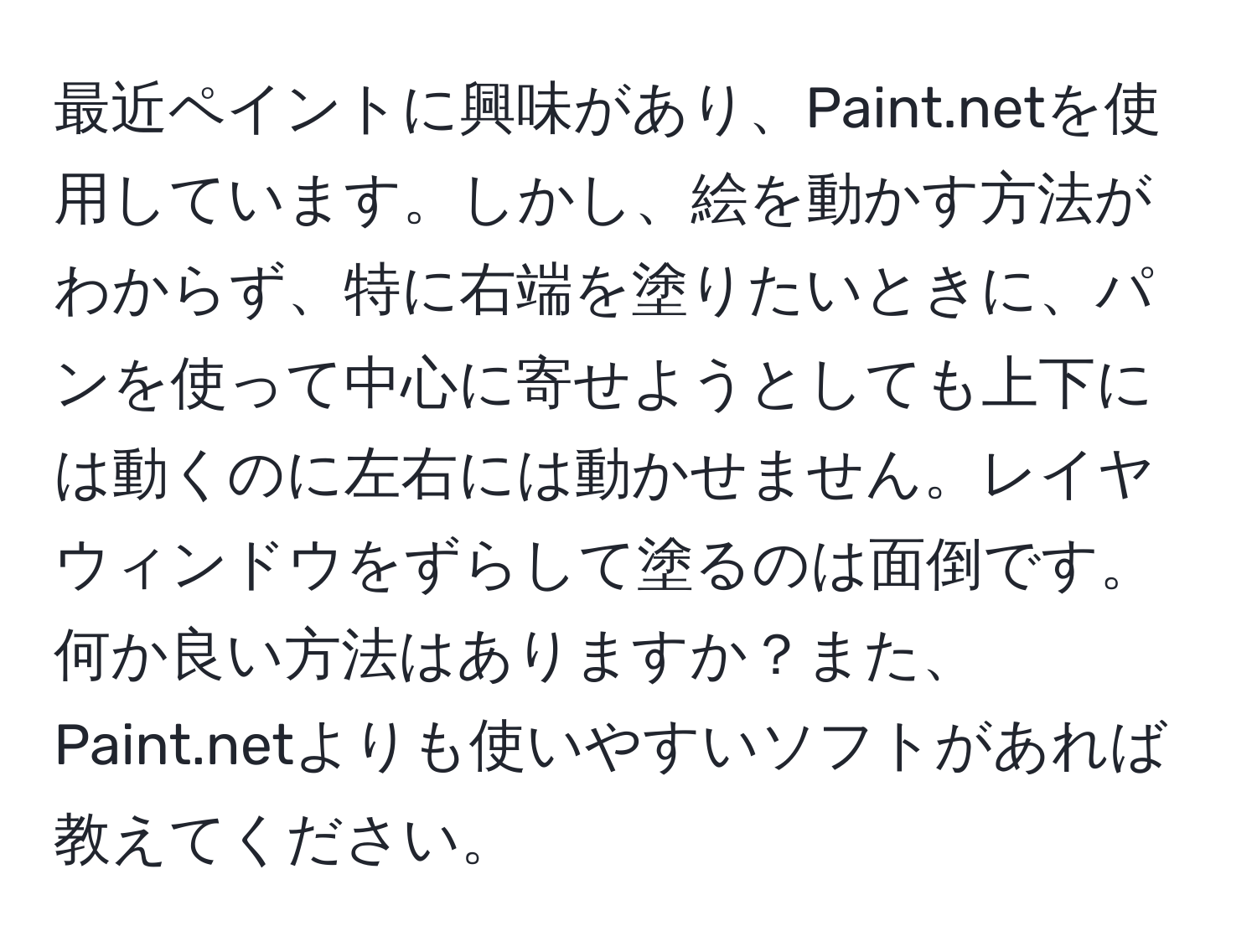 最近ペイントに興味があり、Paint.netを使用しています。しかし、絵を動かす方法がわからず、特に右端を塗りたいときに、パンを使って中心に寄せようとしても上下には動くのに左右には動かせません。レイヤウィンドウをずらして塗るのは面倒です。何か良い方法はありますか？また、Paint.netよりも使いやすいソフトがあれば教えてください。