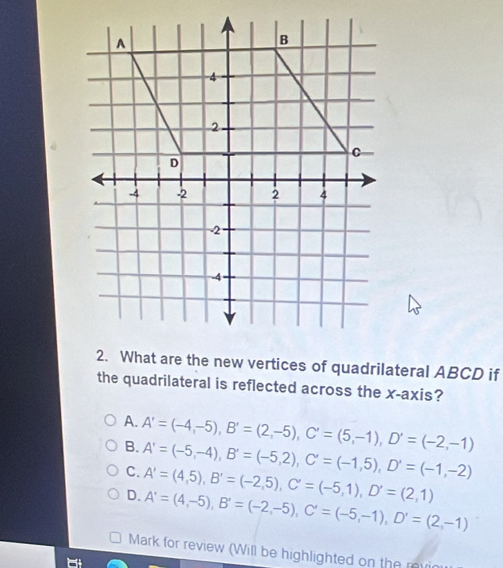 What are the new vertices of quadrilateral ABCD if
the quadrilateral is reflected across the x-axis?
A. A'=(-4,-5), B'=(2,-5), C'=(5,-1), D'=(-2,-1)
B. A'=(-5,-4), B'=(-5,2), C'=(-1,5), D'=(-1,-2)
C. A'=(4,5), B'=(-2,5), C'=(-5,1), D'=(2,1)
D. A'=(4,-5), B'=(-2,-5), C'=(-5,-1), D'=(2,-1)
Mark for review (Will be highlighted on the revin