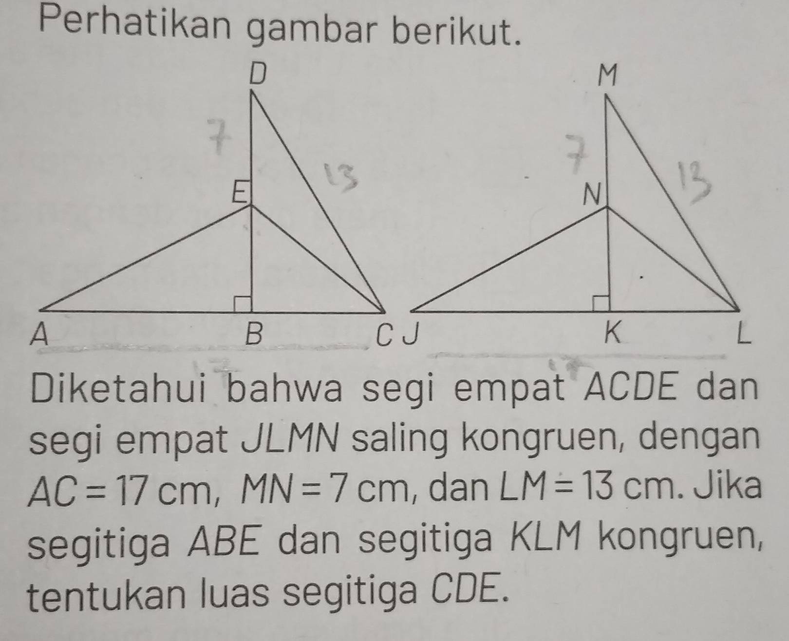 Perhatikan gambar berikut. 
Diketahui bahwa segi empat ACDE dan 
segi empat JLMN saling kongruen, dengan
AC=17cm, MN=7cm , dan LM=13cm. Jika 
segitiga ABE dan segitiga KLM kongruen, 
tentukan luas segitiga CDE.