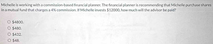 Michelle is working with a commission-based fnancial planner. The fınancial planner is recommending that Michelle purchase shares
in a mutual fund that charges a 4% commission. If Michelle invests $12000, how much will the advisor be paid?
$4800.
$480.
$432.
$48.