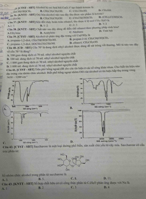 [CTST - SBT] Alcohol bị ơxi hoá bởi CuO, t° tạo thành ketone là
H₃CH(OH)CH₃ B. CH:CH:CH₂OH C, CH₂CH₂OH. D. CH₅OH
au 36. [KNTT - SBT] Oxi hỏa alçohol nào sau đây thu được sản phẩm là ketone?
C₂H₃OH B. CH₃CH·CH₂OH C. CH₃CH(OH)CH₃ D. (CH₃):C(OH)CH)
Câu 37. [KNTT - SBT] Khi đốt chảy hoàn toàn ethanol, thu được tỉ k° mol CO_2:160 là
A 1:1
B. 1:2 C. 2:3 D. 3:2
Câu 38. [KNTT - SBT] Chất nào sau dãy dùng đề điều ở chd ethanol theo phương pháp sinh hóa?
A.Ethylene B. Acetylenc C. Methane D. Tinh bột
Câu 39. [CTST - SBT] Alcohol có phân ứng đặc trưng với Cư (OH)_2 là
A. propane-1,2-diol, CH₃CH(OH)CH₂OH. B. propan-2-ol, CHjCH(OH)CH₃.
C. propane-1,3-diol, HOCH₂CH₂CH₂OH. D. ethanol, CH₃CH₃OH.
Câu 40. [CD - SBT] Cổn 70° là dung dịch ethyl alcohol được dùng để sát trùng vết thương. Mô tả nào sau đây
về cần 70° là đùng?
A. 100 gam dung dịch có 70 mL ethyl alcohol nguyên chất
B. 100 mL dung dịch có 70 mL ethyl alcohol nguyên chất
Ot C. 1 000 gam dung dịch có 70 mL ethyl alcohol nguyên chất
D. 1 000 mL dung dịch có 70 mL ethyI alcohol nguyên chất
Câu 41. [CTST - SBT] Trên phổ hồng ngoại (IR cho các tín hiệu ở các số sông khác nhau. Cho biết tín hiệu nào
đặc trung của nhóm chức alcohol. Biết phổ hồng ngoại nhóm OH của alcohol có tín hiệu hấp thụ trong vùng
3650-3200cm^4.
 
Câu 42. [CTST - SBT] Saccharose là một loại đường phố biển, sản xuất chủ yếu từ cây mia. Saccharose có cầu
trúc phân tử:
HO
HO_ OH ÖH
OH
HO O
OH
Số nhóm chức alcohol trong phân tử saccharose là
A. 3. B. 5. C. 8. D. 11.
Câu 43. [KNTT - SBT] Số hợp chất hữu cơ có công thức phân tử C₃H₃O phản ứng được với Na là
A. 1 B. 2 C. 3 D. 4