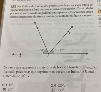 H8 O time de futebol dos professores de uma escola estava se (C
preparando para a final do campeonato entre escolas. Comandado
por seu técnico, um dos jogadores treina passes retos e rasteiros para 2
outros integrantes do time, como representado na figura a seguir: co
di
d
V
Se a reta que representa a trajetória da bola P é bissetriz do ângulo
formado pelas retas que exprimem os cursos das bolas A e B, então
a medida de AÔB é:
(A) 34°. (D) 120°.
(B) 60°. (E) 130°.