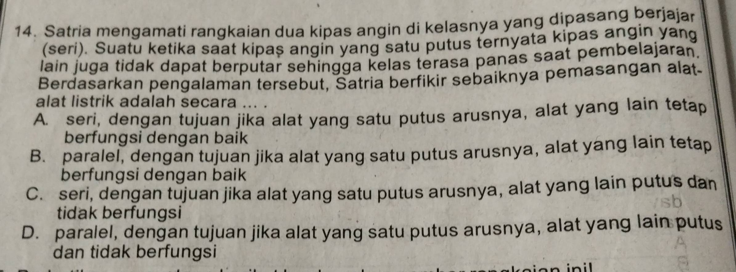 Satria mengamati rangkaian dua kipas angin di kelasnya yang dipasang berjajar
(seri). Suatu ketika saat kipaş angin yang satu putus ternyata kipas angin yang
lain juga tidak dapat berputar sehingga kelas terasa panas saat pembelajaran.
Berdasarkan pengalaman tersebut, Satria berfikir sebaiknya pemasangan alat-
alat listrik adalah secara ... .
A. seri, dengan tujuan jika alat yang satu putus arusnya, alat yang lain tetap
berfungsi dengan baik
B. paralel, dengan tujuan jika alat yang satu putus arusnya, alat yang lain tetap
berfungsi dengan baik
C. seri, dengan tujuan jika alat yang satu putus arusnya, alat yang lain putus dan
tidak berfungsi
D. paralel, dengan tujuan jika alat yang satu putus arusnya, alat yang lain putus
dan tidak berfungsi